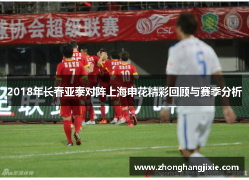 2018年长春亚泰对阵上海申花精彩回顾与赛季分析