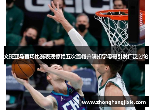 文班亚马首场比赛表现惊艳五次盖帽并隔扣字母哥引发广泛讨论