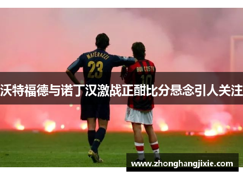 沃特福德与诺丁汉激战正酣比分悬念引人关注