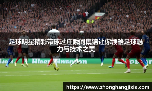足球明星精彩带球过庄瞬间集锦让你领略足球魅力与技术之美